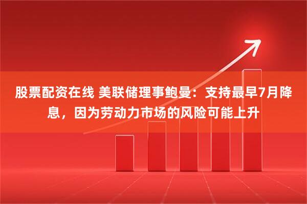 股票配资在线 美联储理事鲍曼：支持最早7月降息，因为劳动力市场的风险可能上升