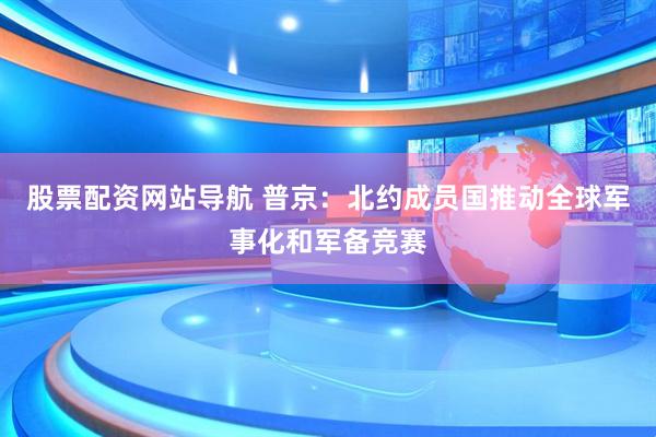股票配资网站导航 普京：北约成员国推动全球军事化和军备竞赛