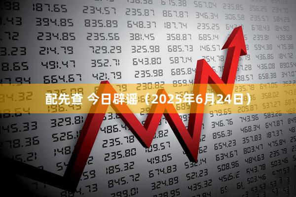 配先查 今日辟谣（2025年6月24日）