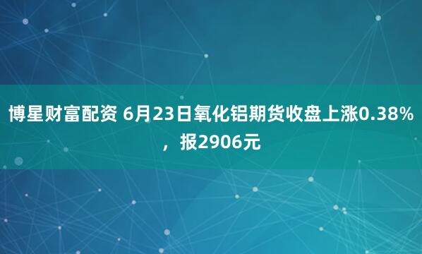 博星财富配资 6月23日氧化铝期货收盘上涨0.38%，报2906元