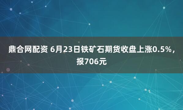 鼎合网配资 6月23日铁矿石期货收盘上涨0.5%，报706元