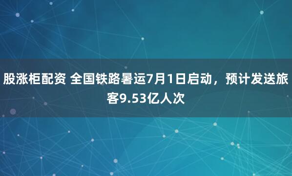 股涨柜配资 全国铁路暑运7月1日启动，预计发送旅客9.53亿人次