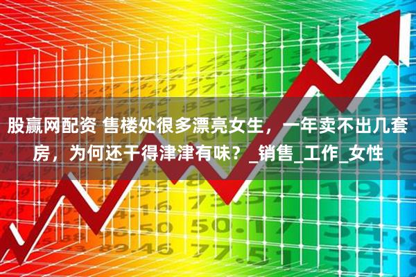 股赢网配资 售楼处很多漂亮女生，一年卖不出几套房，为何还干得津津有味？_销售_工作_女性