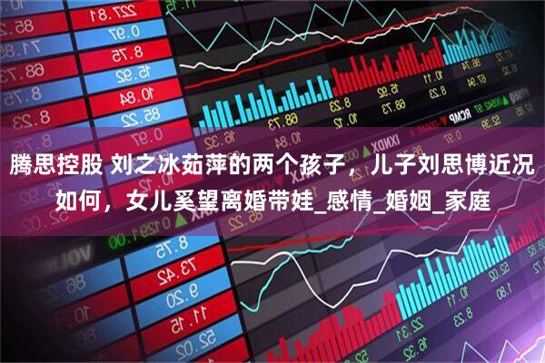 腾思控股 刘之冰茹萍的两个孩子，儿子刘思博近况如何，女儿奚望离婚带娃_感情_婚姻_家庭