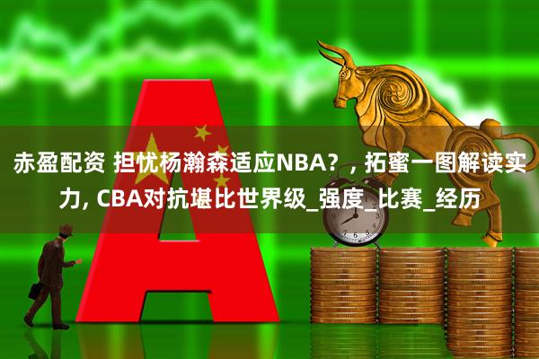 赤盈配资 担忧杨瀚森适应NBA？, 拓蜜一图解读实力, CBA对抗堪比世界级_强度_比赛_经历