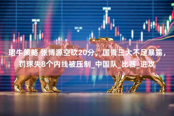 珺牛策略 张博源空砍20分，国青三大不足暴露，罚球失8个内线被压制_中国队_比赛_进攻