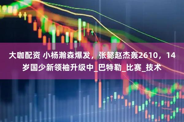大咖配资 小杨瀚森爆发，张懿赵杰轰2610，14岁国少新领袖升级中_巴特勒_比赛_技术