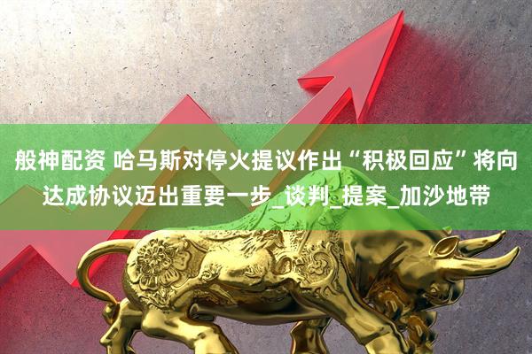 般神配资 哈马斯对停火提议作出“积极回应”将向达成协议迈出重要一步_谈判_提案_加沙地带