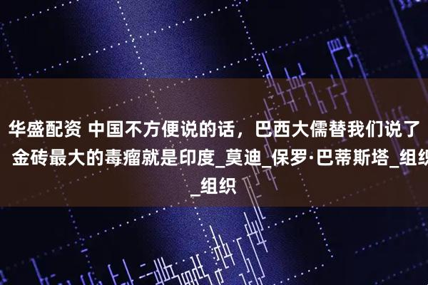 华盛配资 中国不方便说的话，巴西大儒替我们说了：金砖最大的毒瘤就是印度_莫迪_保罗·巴蒂斯塔_组织