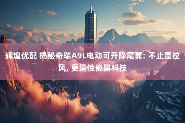 辉煌优配 揭秘奇瑞A9L电动可升降尾翼: 不止是拉风, 更是性能黑科技