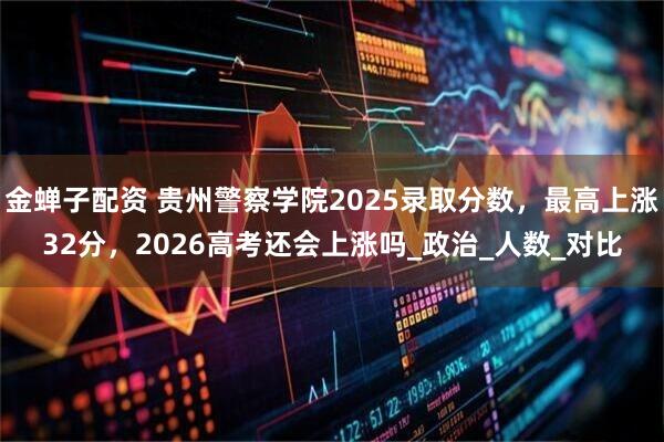 金蝉子配资 贵州警察学院2025录取分数，最高上涨32分，2026高考还会上涨吗_政治_人数_对比