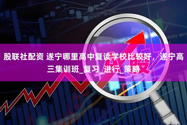 股联社配资 遂宁哪里高中复读学校比较好，遂宁高三集训班_复习_进行_策略