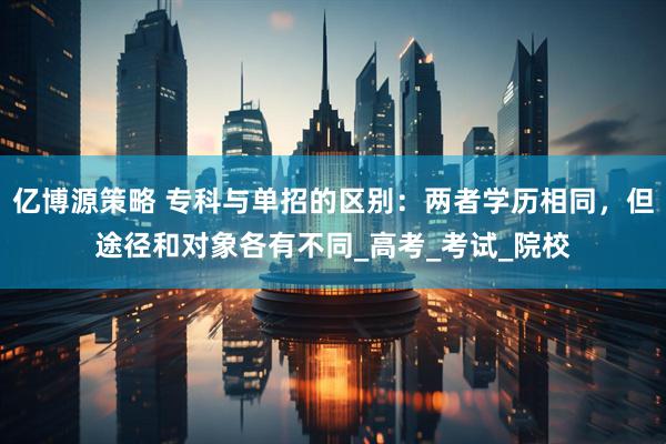 亿博源策略 专科与单招的区别：两者学历相同，但途径和对象各有不同_高考_考试_院校