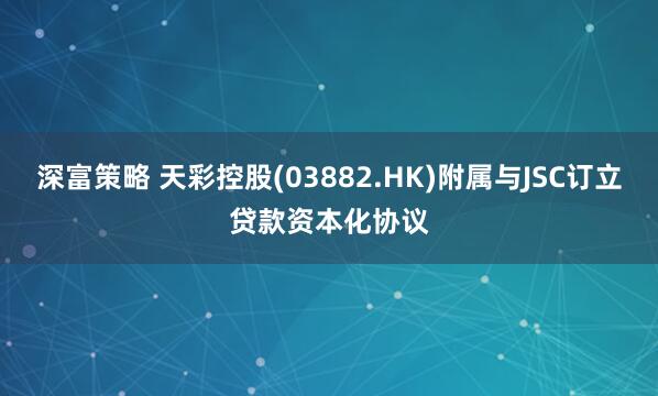 深富策略 天彩控股(03882.HK)附属与JSC订立贷款资本化协议