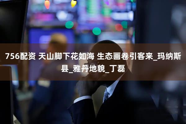 756配资 天山脚下花如海 生态画卷引客来_玛纳斯县_雅丹地貌_丁磊