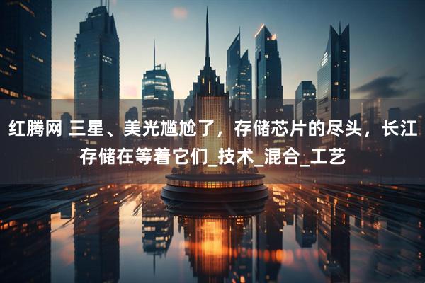 红腾网 三星、美光尴尬了，存储芯片的尽头，长江存储在等着它们_技术_混合_工艺