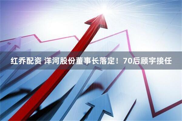 红乔配资 洋河股份董事长落定！70后顾宇接任