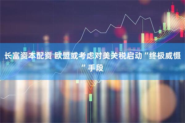 长富资本配资 欧盟或考虑对美关税启动“终极威慑”手段