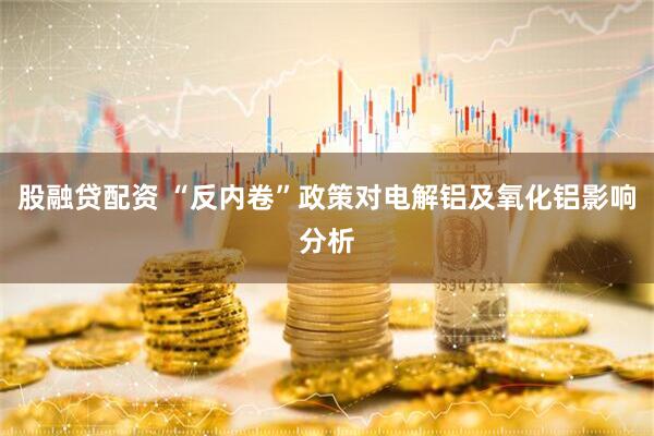 股融贷配资 “反内卷”政策对电解铝及氧化铝影响分析
