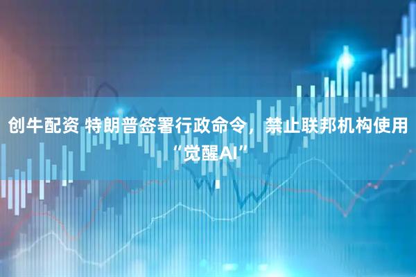 创牛配资 特朗普签署行政命令，禁止联邦机构使用“觉醒AI”