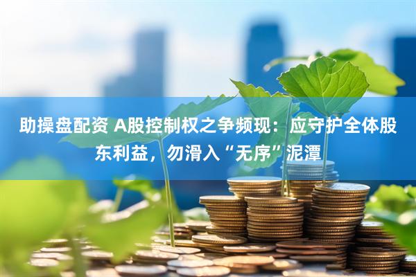 助操盘配资 A股控制权之争频现：应守护全体股东利益，勿滑入“无序”泥潭