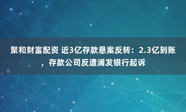 聚和财富配资 近3亿存款悬案反转：2.3亿到账，存款公司反遭浦发银行起诉
