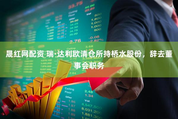 晟红网配资 瑞·达利欧清仓所持桥水股份，辞去董事会职务