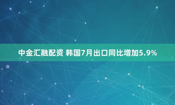 中金汇融配资 韩国7月出口同比增加5.9%