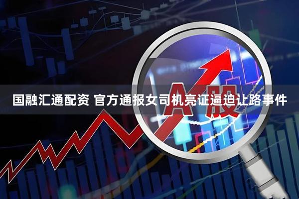国融汇通配资 官方通报女司机亮证逼迫让路事件