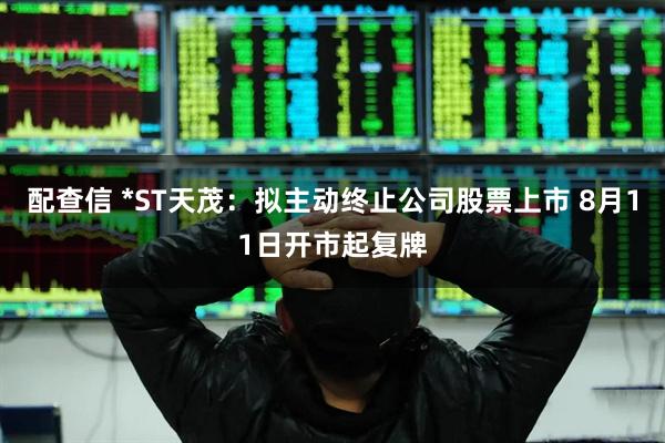 配查信 *ST天茂：拟主动终止公司股票上市 8月11日开市起复牌