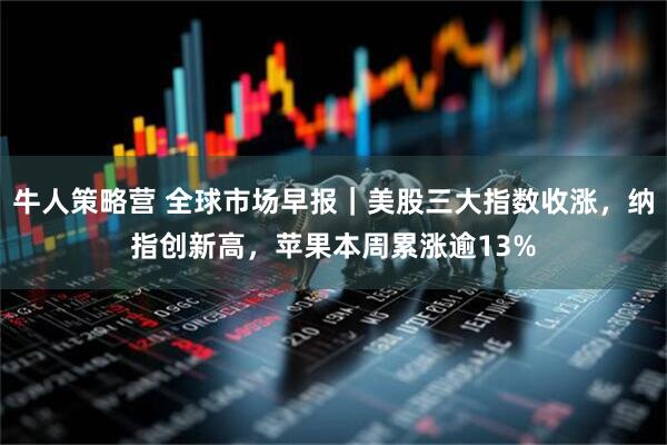 牛人策略营 全球市场早报｜美股三大指数收涨，纳指创新高，苹果本周累涨逾13%