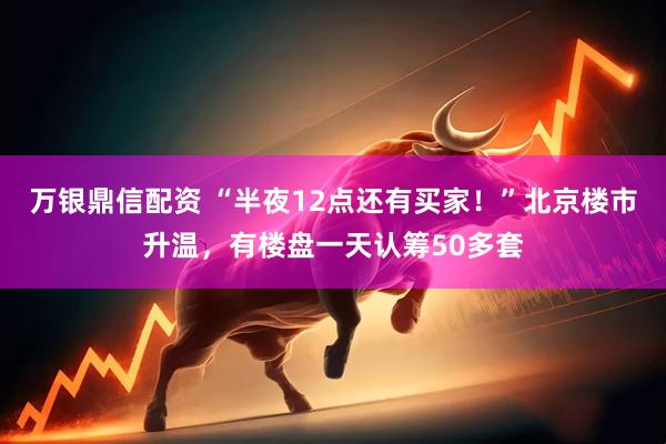 万银鼎信配资 “半夜12点还有买家！”北京楼市升温，有楼盘一天认筹50多套