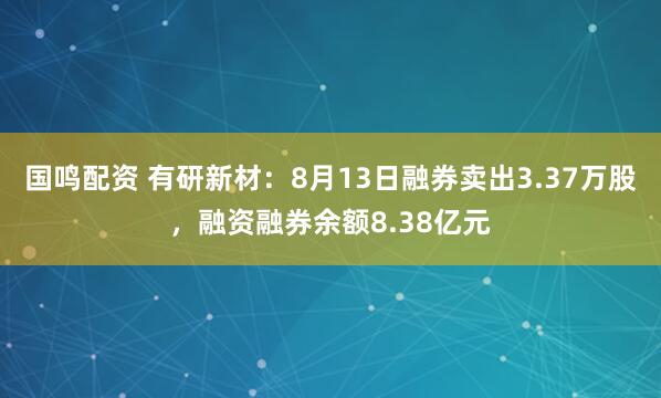 国鸣配资 有研新材：8月13日融券卖出3.37万股，融资融券余额8.38亿元