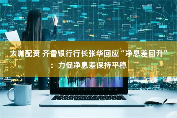 大咖配资 齐鲁银行行长张华回应“净息差回升”：力促净息差保持平稳