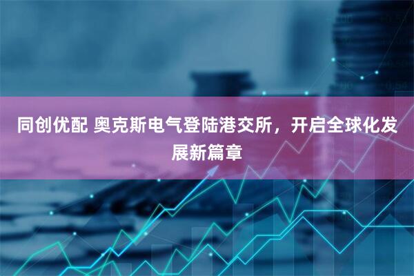 同创优配 奥克斯电气登陆港交所，开启全球化发展新篇章