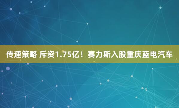 传速策略 斥资1.75亿！赛力斯入股重庆蓝电汽车