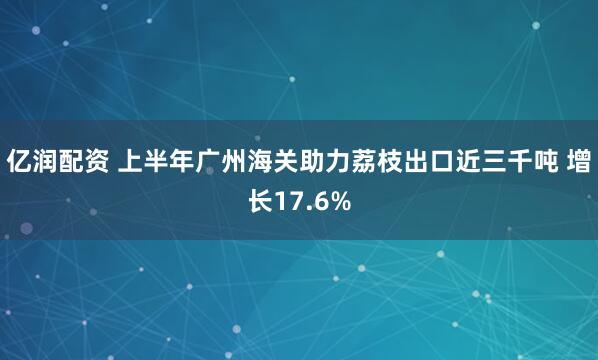 亿润配资 上半年广州海关助力荔枝出口近三千吨 增长17.6%