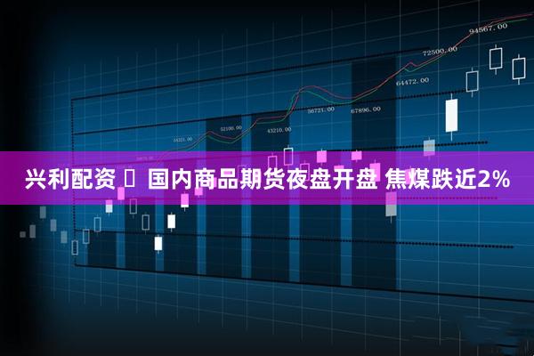 兴利配资 ​国内商品期货夜盘开盘 焦煤跌近2%