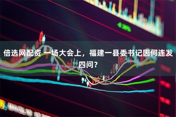 倍选网配资 一场大会上，福建一县委书记因何连发四问？