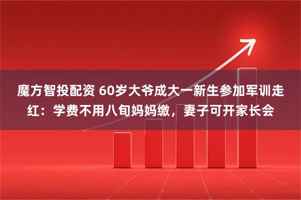 魔方智投配资 60岁大爷成大一新生参加军训走红：学费不用八旬妈妈缴，妻子可开家长会
