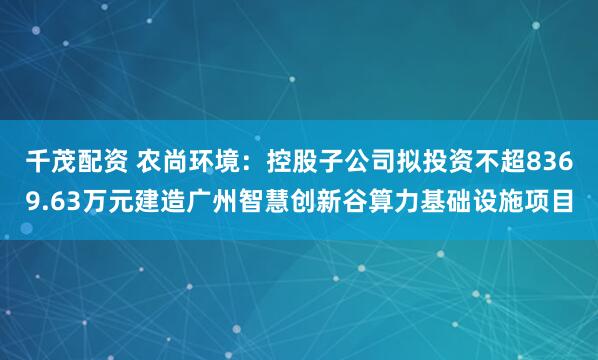 千茂配资 农尚环境：控股子公司拟投资不超8369.63万元建造广州智慧创新谷算力基础设施项目