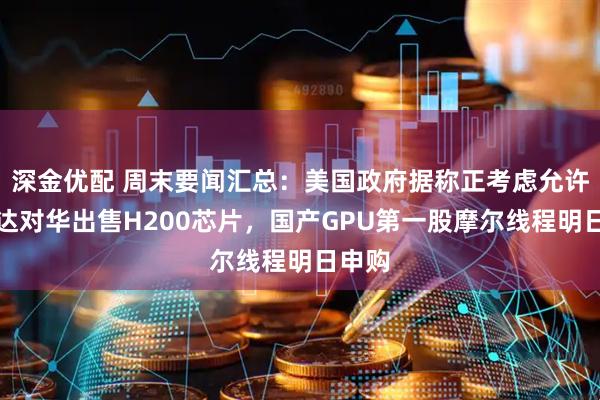 深金优配 周末要闻汇总：美国政府据称正考虑允许英伟达对华出售H200芯片，国产GPU第一股摩尔线程明日申购