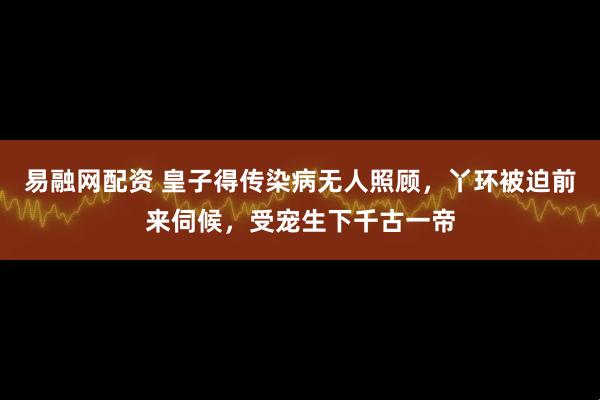 易融网配资 皇子得传染病无人照顾,丫环被迫前来伺候,受宠生下千古一帝