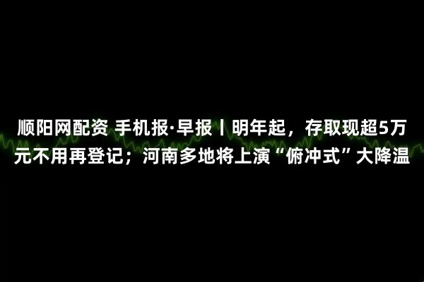 顺阳网配资 手机报·早报丨明年起，存取现超5万元不用再登记；河南多地将上演“俯冲式”大降温