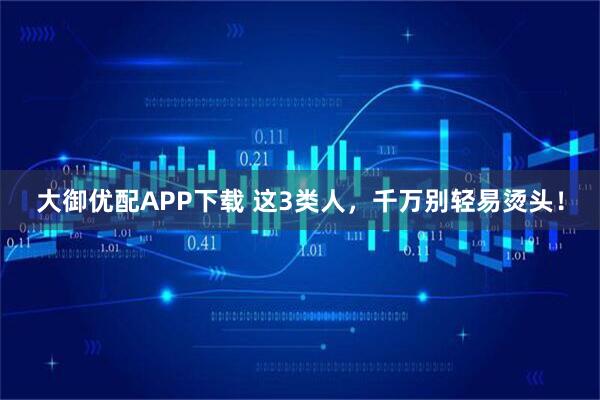 大御优配APP下载 这3类人,千万别轻易烫头!