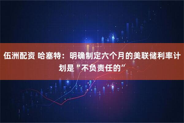 伍洲配资 哈塞特:明确制定六个月的美联储利率计划是“不负责任的”