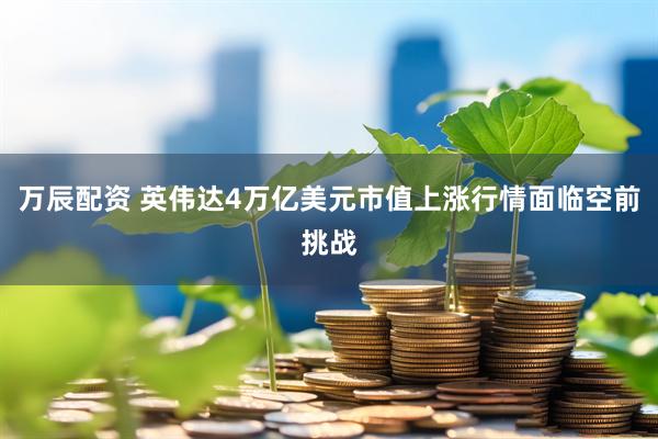 万辰配资 英伟达4万亿美元市值上涨行情面临空前挑战