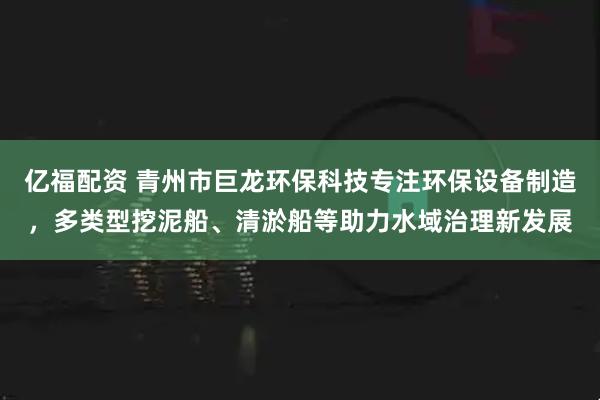 亿福配资 青州市巨龙环保科技专注环保设备制造,多类型挖泥船、清淤船等助力水域治理新发展