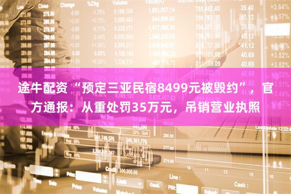 途牛配资 “预定三亚民宿8499元被毁约”，官方通报：从重处罚35万元，吊销营业执照
