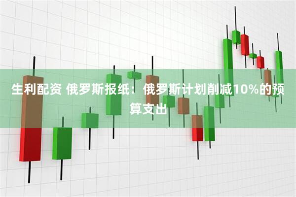 生利配资 俄罗斯报纸：俄罗斯计划削减10%的预算支出